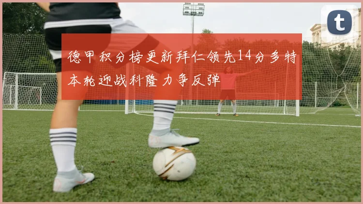 德甲积分榜更新拜仁领先14分多特本轮迎战科隆力争反弹