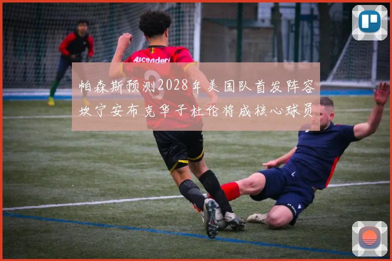 帕森斯预测2028年美国队首发阵容坎宁安布克华子杜伦将成核心球员
